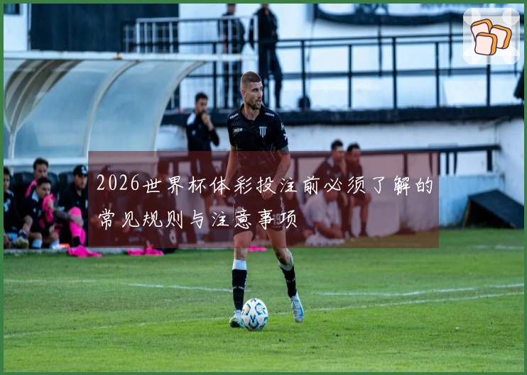 2026世界杯体彩投注前必须了解的常见规则与注意事项